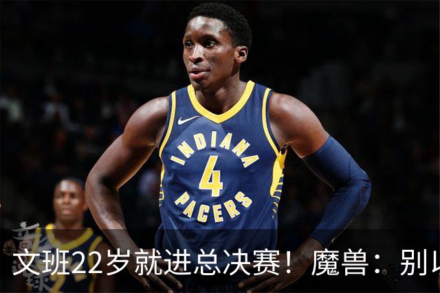 文班22岁就进总决赛！魔兽：别以为之后每年都能进 乔丹都做不到